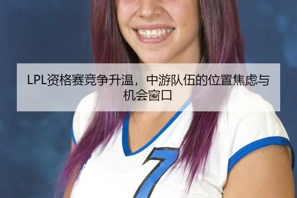 LPL资格赛竞争升温,中游队伍的位置焦虑与机会窗口