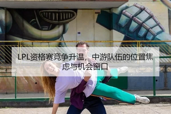 LPL资格赛竞争升温，中游队伍的位置焦虑与机会窗口